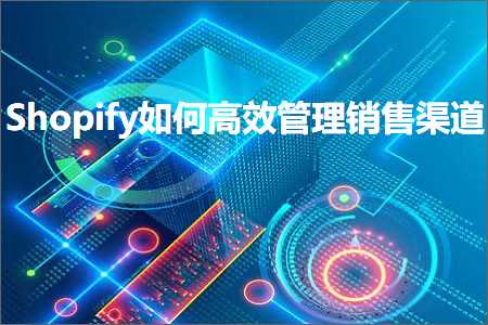 跨境电商知识:Shopify如何高效管理销售渠道